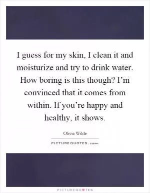 I guess for my skin, I clean it and moisturize and try to drink water. How boring is this though? I’m convinced that it comes from within. If you’re happy and healthy, it shows Picture Quote #1