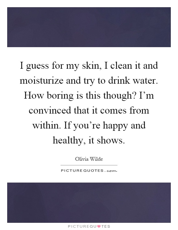 I guess for my skin, I clean it and moisturize and try to drink water. How boring is this though? I'm convinced that it comes from within. If you're happy and healthy, it shows Picture Quote #1