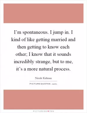 I’m spontaneous. I jump in. I kind of like getting married and then getting to know each other; I know that it sounds incredibly strange, but to me, it’s a more natural process Picture Quote #1