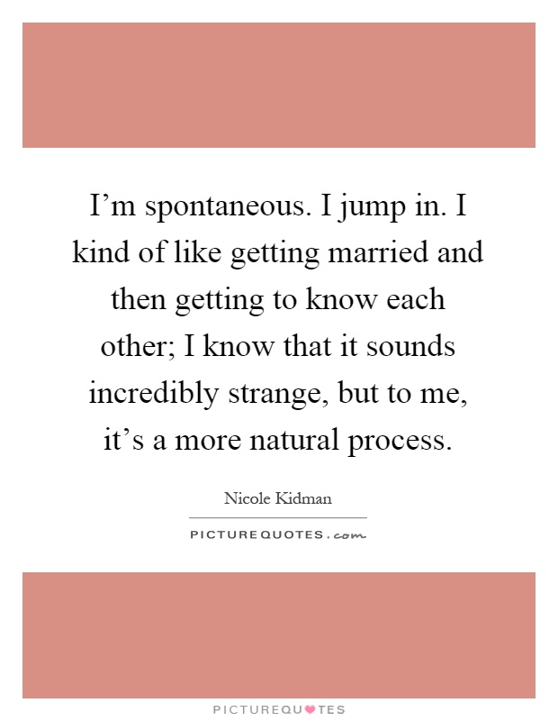 I'm spontaneous. I jump in. I kind of like getting married and then getting to know each other; I know that it sounds incredibly strange, but to me, it's a more natural process Picture Quote #1