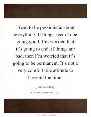 I tend to be pessimistic about everything: If things seem to be going good, I’m worried that it’s going to end; if things are bad, then I’m worried that it’s going to be permanent. It’s not a very comfortable attitude to have all the time Picture Quote #1