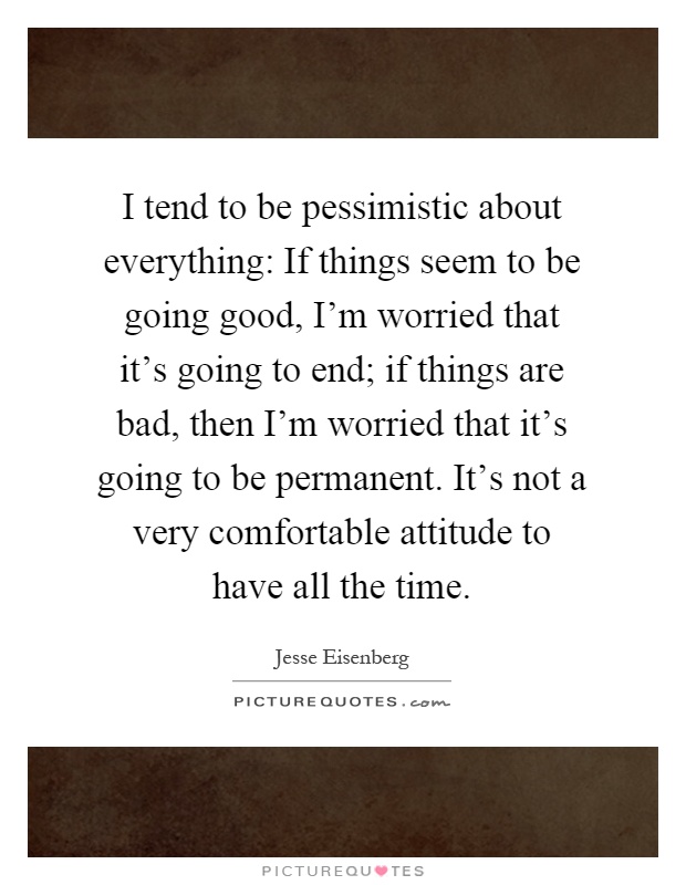 I tend to be pessimistic about everything: If things seem to be going good, I'm worried that it's going to end; if things are bad, then I'm worried that it's going to be permanent. It's not a very comfortable attitude to have all the time Picture Quote #1