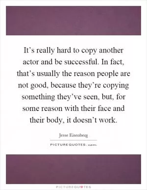 It’s really hard to copy another actor and be successful. In fact, that’s usually the reason people are not good, because they’re copying something they’ve seen, but, for some reason with their face and their body, it doesn’t work Picture Quote #1
