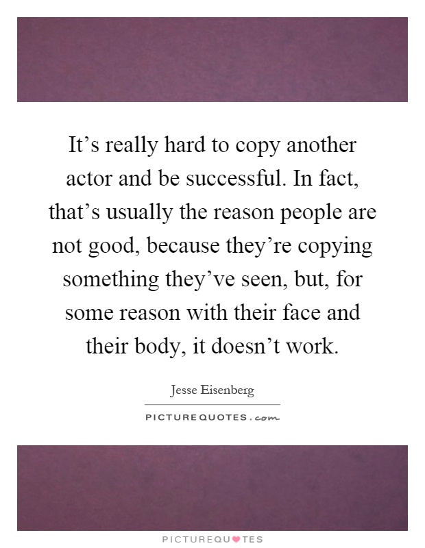 It's really hard to copy another actor and be successful. In fact, that's usually the reason people are not good, because they're copying something they've seen, but, for some reason with their face and their body, it doesn't work Picture Quote #1