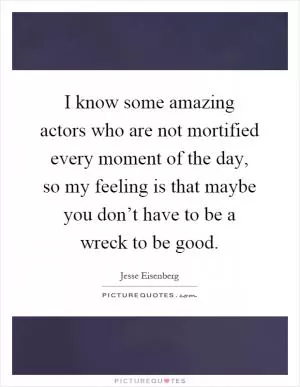 I know some amazing actors who are not mortified every moment of the day, so my feeling is that maybe you don’t have to be a wreck to be good Picture Quote #1