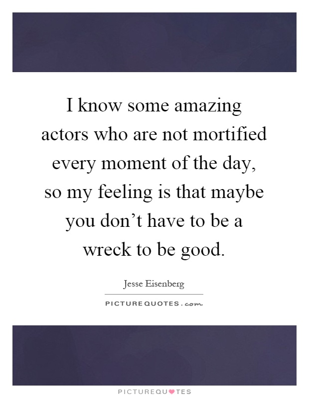 I know some amazing actors who are not mortified every moment of the day, so my feeling is that maybe you don't have to be a wreck to be good Picture Quote #1
