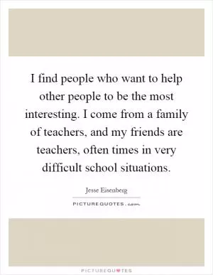 I find people who want to help other people to be the most interesting. I come from a family of teachers, and my friends are teachers, often times in very difficult school situations Picture Quote #1