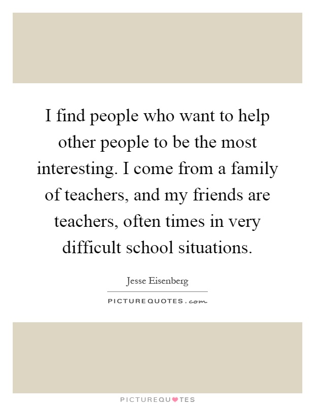 I find people who want to help other people to be the most interesting. I come from a family of teachers, and my friends are teachers, often times in very difficult school situations Picture Quote #1