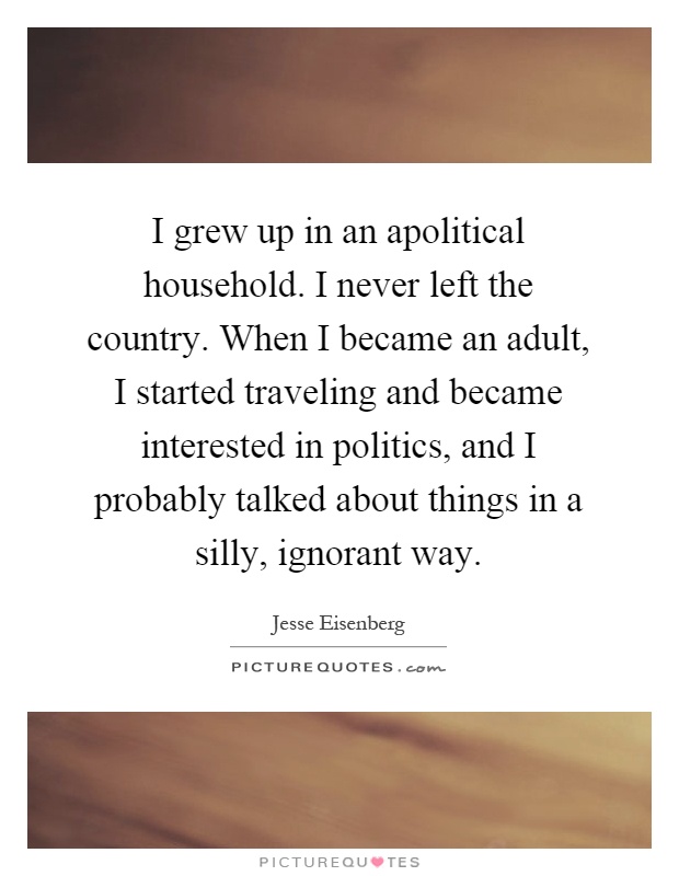 I grew up in an apolitical household. I never left the country. When I became an adult, I started traveling and became interested in politics, and I probably talked about things in a silly, ignorant way Picture Quote #1