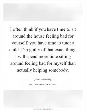 I often think if you have time to sit around the house feeling bad for yourself, you have time to tutor a child. I’m guilty of that exact thing. I will spend more time sitting around feeling bad for myself than actually helping somebody Picture Quote #1