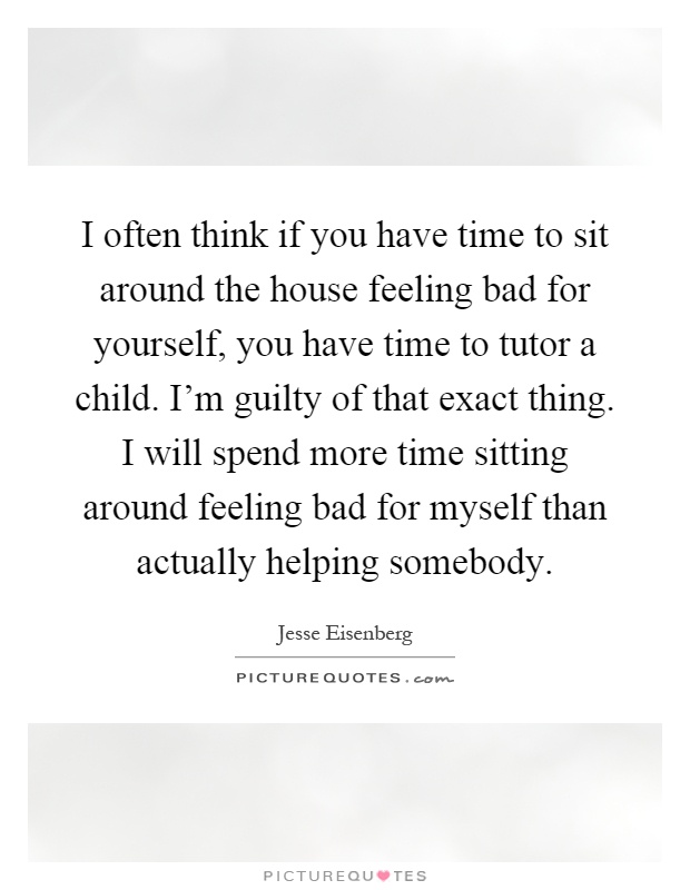 I often think if you have time to sit around the house feeling bad for yourself, you have time to tutor a child. I'm guilty of that exact thing. I will spend more time sitting around feeling bad for myself than actually helping somebody Picture Quote #1