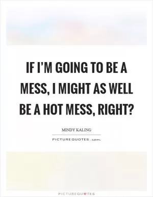 If I’m going to be a mess, I might as well be a hot mess, right? Picture Quote #1