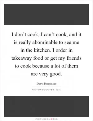 I don’t cook, I can’t cook, and it is really abominable to see me in the kitchen. I order in takeaway food or get my friends to cook because a lot of them are very good Picture Quote #1