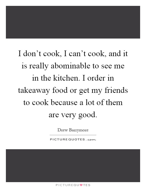 I don't cook, I can't cook, and it is really abominable to see me in the kitchen. I order in takeaway food or get my friends to cook because a lot of them are very good Picture Quote #1