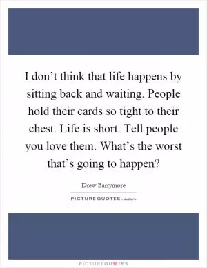 I don’t think that life happens by sitting back and waiting. People hold their cards so tight to their chest. Life is short. Tell people you love them. What’s the worst that’s going to happen? Picture Quote #1