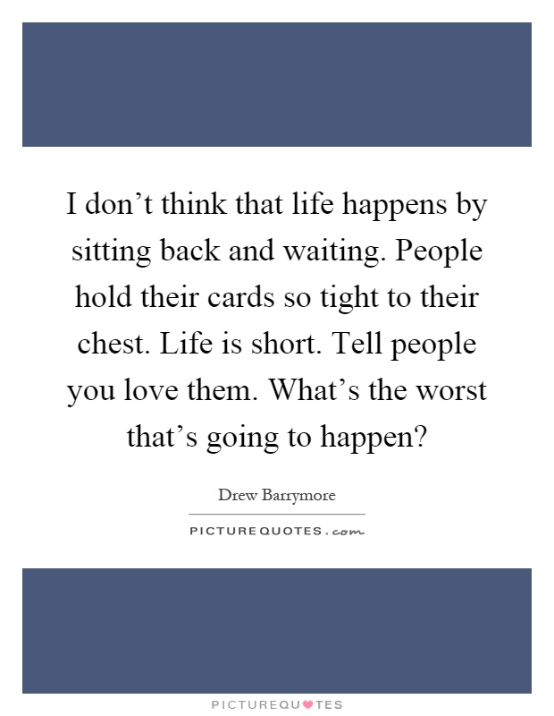 I don't think that life happens by sitting back and waiting. People hold their cards so tight to their chest. Life is short. Tell people you love them. What's the worst that's going to happen? Picture Quote #1