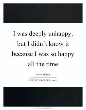 I was deeply unhappy, but I didn’t know it because I was so happy all the time Picture Quote #1
