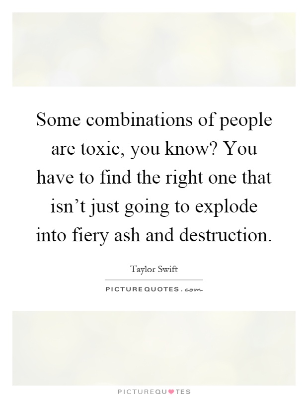 Some combinations of people are toxic, you know? You have to find the right one that isn't just going to explode into fiery ash and destruction Picture Quote #1