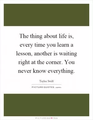 The thing about life is, every time you learn a lesson, another is waiting right at the corner. You never know everything Picture Quote #1