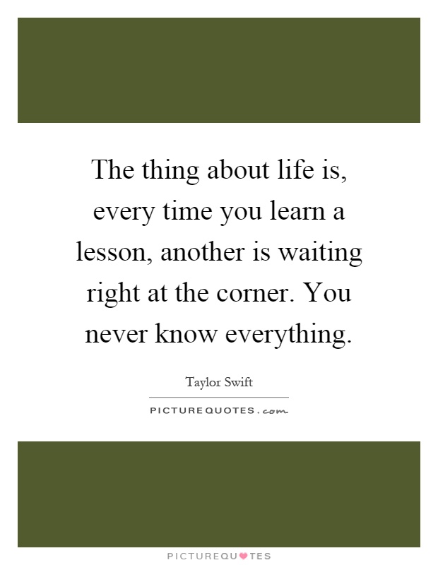 The thing about life is, every time you learn a lesson, another is waiting right at the corner. You never know everything Picture Quote #1