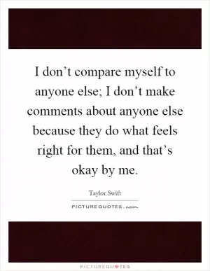 I don’t compare myself to anyone else; I don’t make comments about anyone else because they do what feels right for them, and that’s okay by me Picture Quote #1