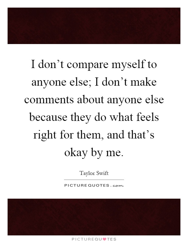 I don't compare myself to anyone else; I don't make comments about anyone else because they do what feels right for them, and that's okay by me Picture Quote #1