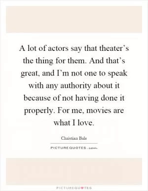 A lot of actors say that theater’s the thing for them. And that’s great, and I’m not one to speak with any authority about it because of not having done it properly. For me, movies are what I love Picture Quote #1