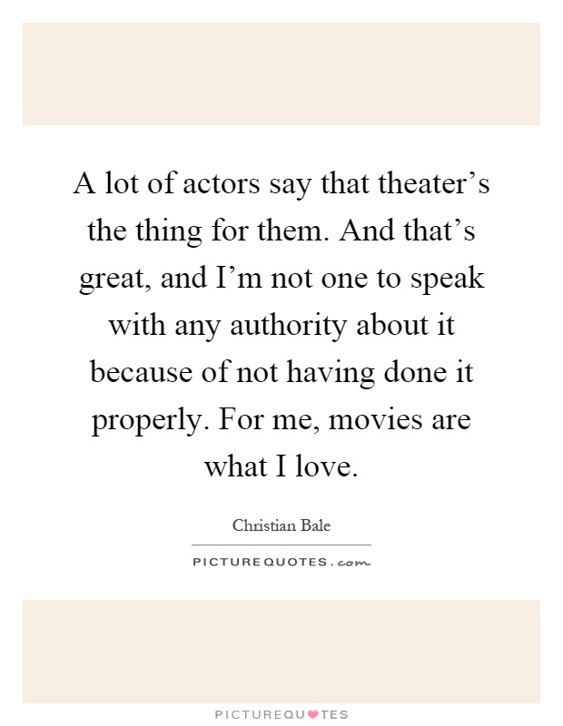 A lot of actors say that theater's the thing for them. And that's great, and I'm not one to speak with any authority about it because of not having done it properly. For me, movies are what I love Picture Quote #1