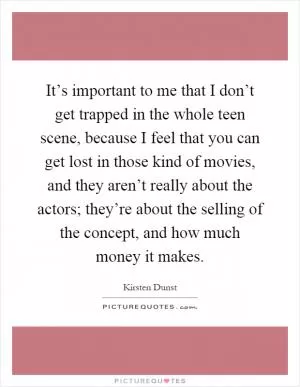 It’s important to me that I don’t get trapped in the whole teen scene, because I feel that you can get lost in those kind of movies, and they aren’t really about the actors; they’re about the selling of the concept, and how much money it makes Picture Quote #1