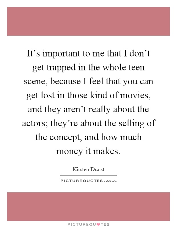 It's important to me that I don't get trapped in the whole teen scene, because I feel that you can get lost in those kind of movies, and they aren't really about the actors; they're about the selling of the concept, and how much money it makes Picture Quote #1