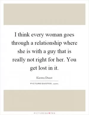I think every woman goes through a relationship where she is with a guy that is really not right for her. You get lost in it Picture Quote #1