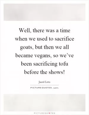 Well, there was a time when we used to sacrifice goats, but then we all became vegans, so we’ve been sacrificing tofu before the shows! Picture Quote #1