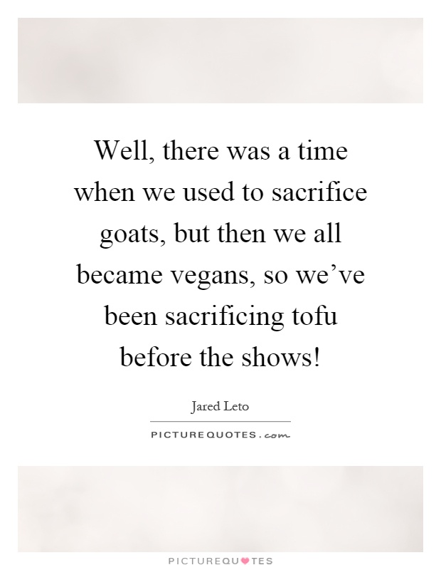 Well, there was a time when we used to sacrifice goats, but then we all became vegans, so we've been sacrificing tofu before the shows! Picture Quote #1