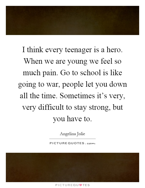 I think every teenager is a hero. When we are young we feel so much pain. Go to school is like going to war, people let you down all the time. Sometimes it's very, very difficult to stay strong, but you have to Picture Quote #1