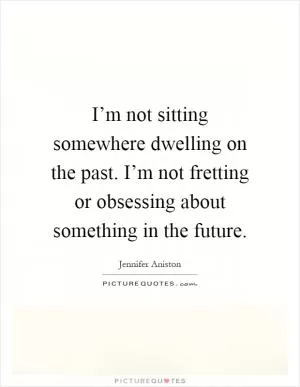 I’m not sitting somewhere dwelling on the past. I’m not fretting or obsessing about something in the future Picture Quote #1
