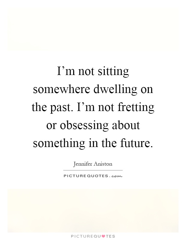 I'm not sitting somewhere dwelling on the past. I'm not fretting or obsessing about something in the future Picture Quote #1