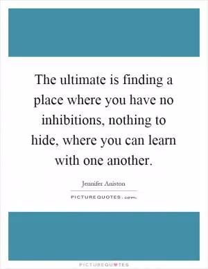 The ultimate is finding a place where you have no inhibitions, nothing to hide, where you can learn with one another Picture Quote #1