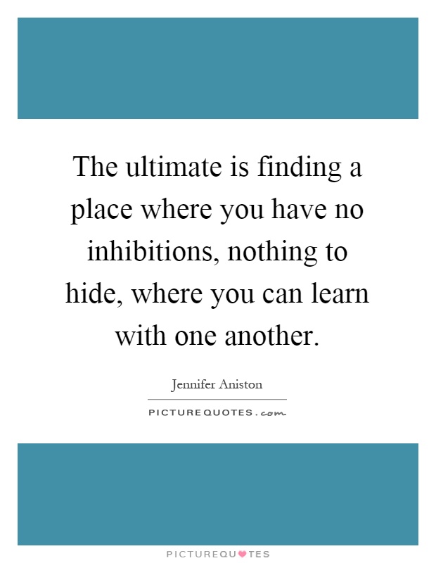 The ultimate is finding a place where you have no inhibitions, nothing to hide, where you can learn with one another Picture Quote #1