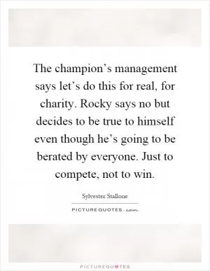 The champion’s management says let’s do this for real, for charity. Rocky says no but decides to be true to himself even though he’s going to be berated by everyone. Just to compete, not to win Picture Quote #1