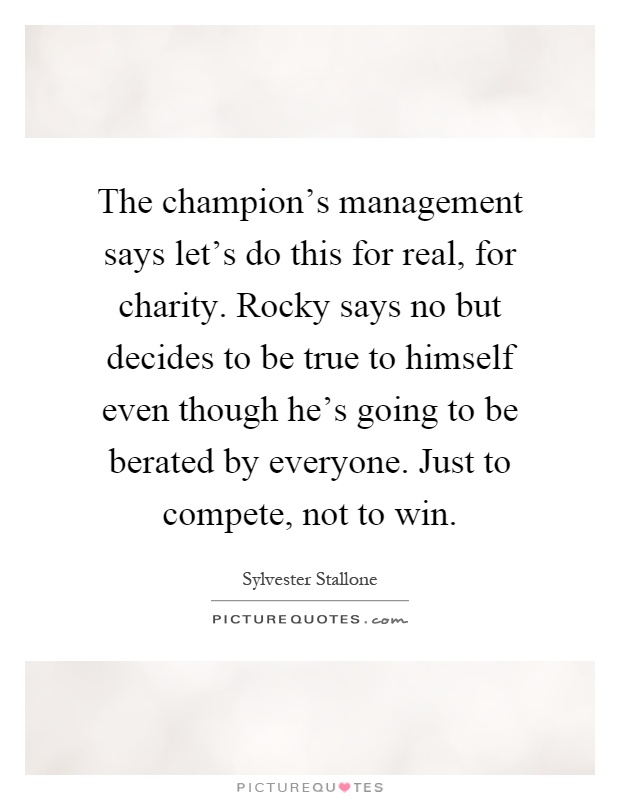 The champion's management says let's do this for real, for charity. Rocky says no but decides to be true to himself even though he's going to be berated by everyone. Just to compete, not to win Picture Quote #1