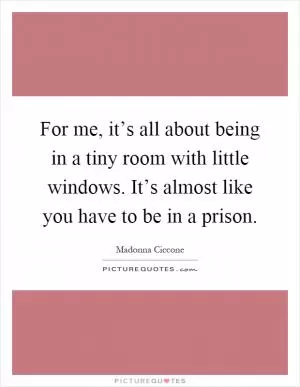 For me, it’s all about being in a tiny room with little windows. It’s almost like you have to be in a prison Picture Quote #1