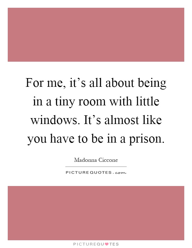 For me, it's all about being in a tiny room with little windows. It's almost like you have to be in a prison Picture Quote #1