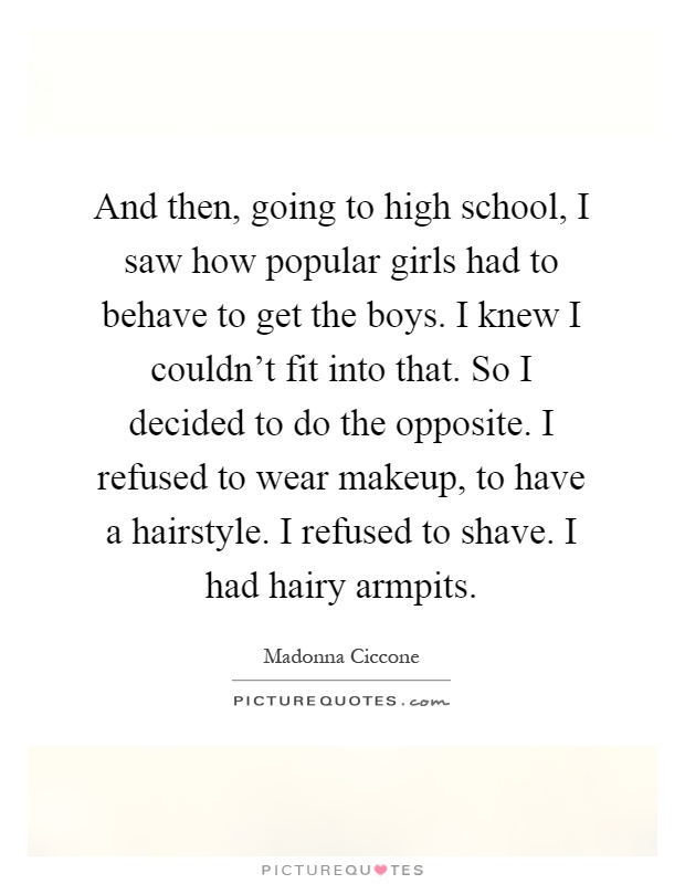 And then, going to high school, I saw how popular girls had to behave to get the boys. I knew I couldn't fit into that. So I decided to do the opposite. I refused to wear makeup, to have a hairstyle. I refused to shave. I had hairy armpits Picture Quote #1