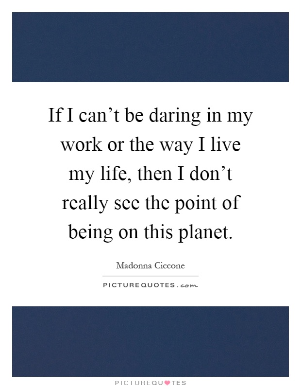 If I can't be daring in my work or the way I live my life, then I don't really see the point of being on this planet Picture Quote #1