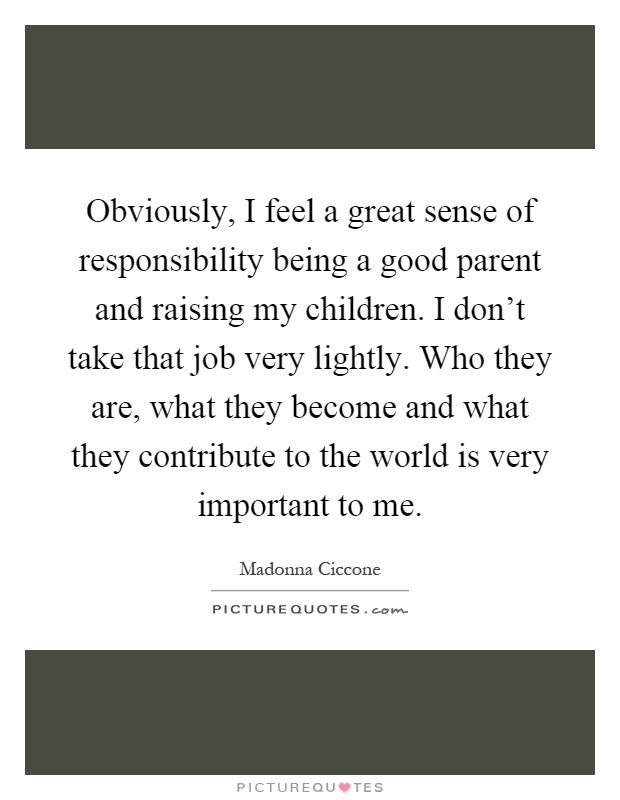 Obviously, I feel a great sense of responsibility being a good parent and raising my children. I don't take that job very lightly. Who they are, what they become and what they contribute to the world is very important to me Picture Quote #1