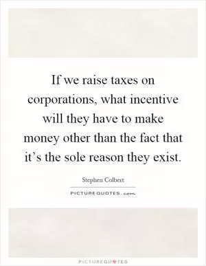 If we raise taxes on corporations, what incentive will they have to make money other than the fact that it’s the sole reason they exist Picture Quote #1