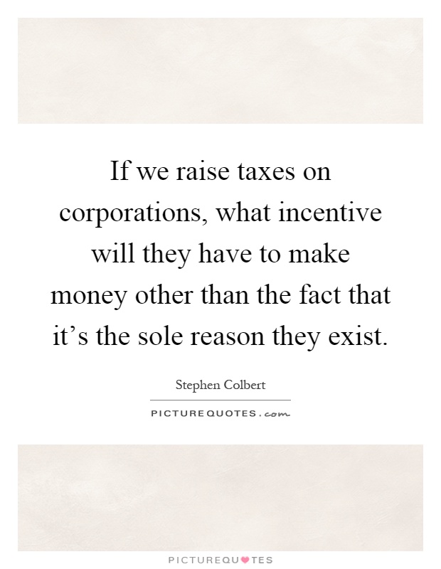 If we raise taxes on corporations, what incentive will they have to make money other than the fact that it's the sole reason they exist Picture Quote #1
