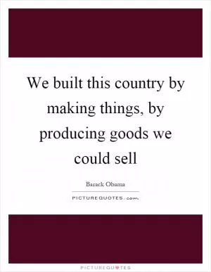 We built this country by making things, by producing goods we could sell Picture Quote #1