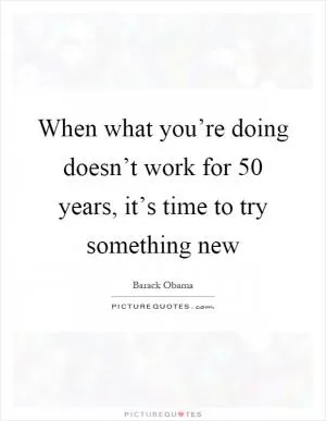 When what you’re doing doesn’t work for 50 years, it’s time to try something new Picture Quote #1