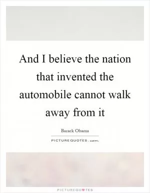 And I believe the nation that invented the automobile cannot walk away from it Picture Quote #1